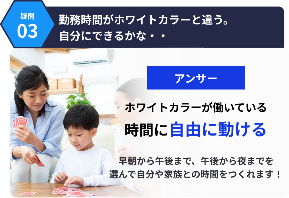 3つ目の疑問。勤務時間がホワイトカラーと違う。自分にできるかな・・アンサーは、ホワイトカラーが働いている時間に自由に動ける。早朝から午後まで、午後から夜までを選んで自分や家族との時間をつくれます！